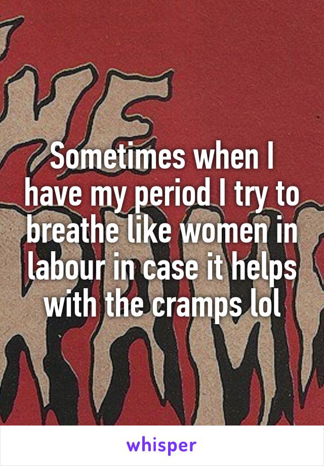 Sometimes when I have my period I try to breathe like women in labour in case it helps with the cramps lol