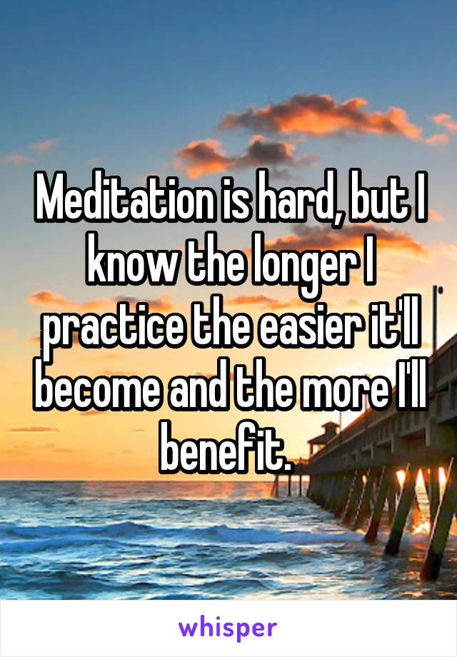 Meditation is hard, but I know the longer I practice the easier it'll become and the more I'll benefit. 