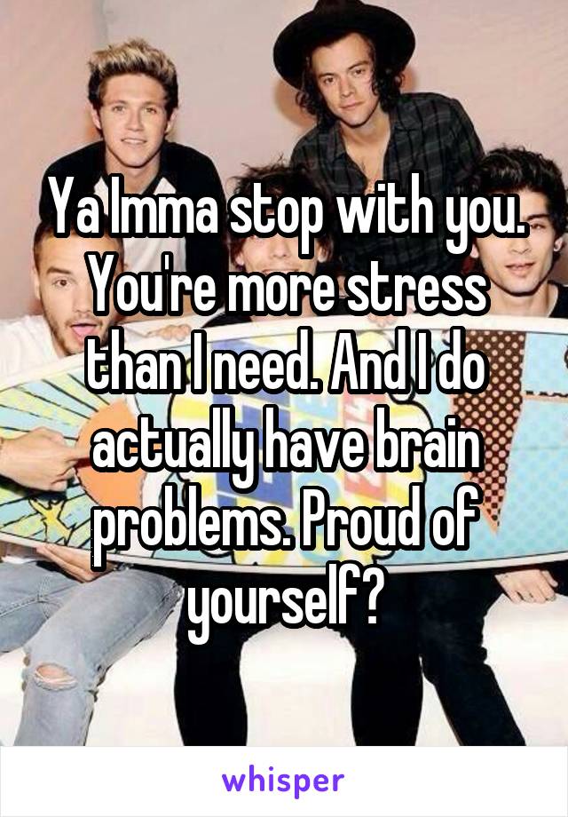 Ya Imma stop with you. You're more stress than I need. And I do actually have brain problems. Proud of yourself?