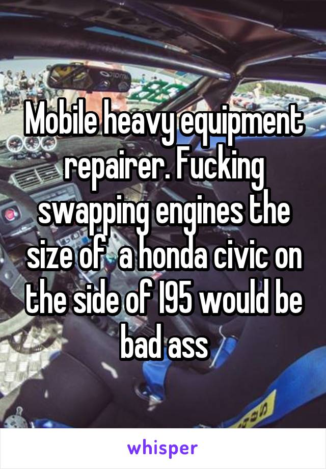 Mobile heavy equipment repairer. Fucking swapping engines the size of  a honda civic on the side of I95 would be bad ass