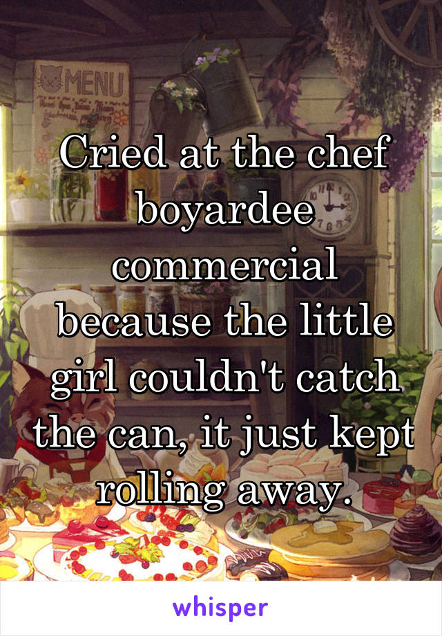 Cried at the chef boyardee commercial because the little girl couldn't catch the can, it just kept rolling away.