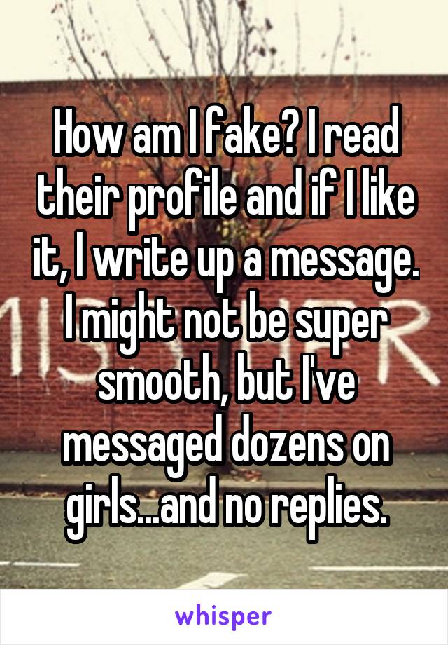 How am I fake? I read their profile and if I like it, I write up a message. I might not be super smooth, but I've messaged dozens on girls...and no replies.