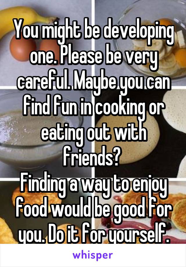 You might be developing one. Please be very careful. Maybe you can find fun in cooking or eating out with friends? 
Finding a way to enjoy food would be good for you. Do it for yourself.