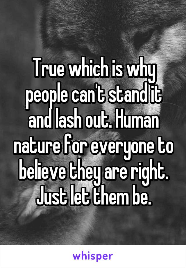 True which is why people can't stand it and lash out. Human nature for everyone to believe they are right. Just let them be.