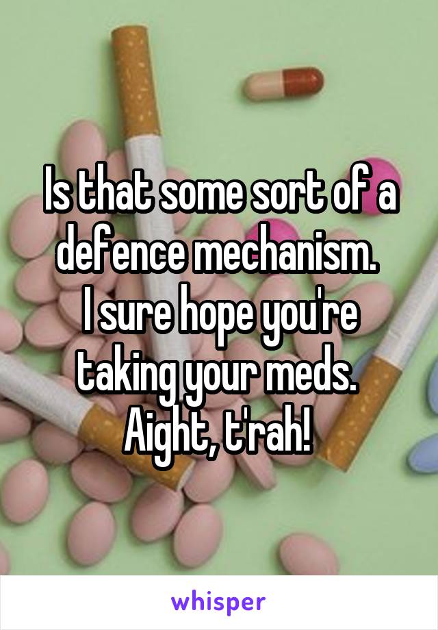 Is that some sort of a defence mechanism. 
I sure hope you're taking your meds. 
Aight, t'rah! 