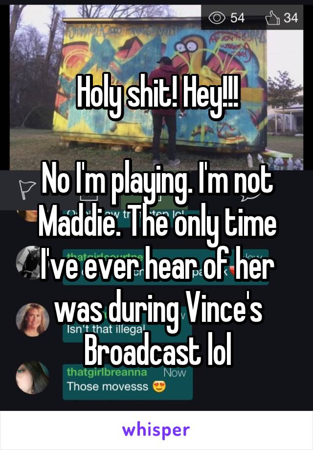 Holy shit! Hey!!!

No I'm playing. I'm not Maddie. The only time I've ever hear of her was during Vince's Broadcast lol