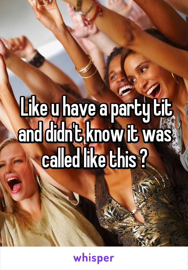  Like u have a party tit and didn't know it was called like this ?