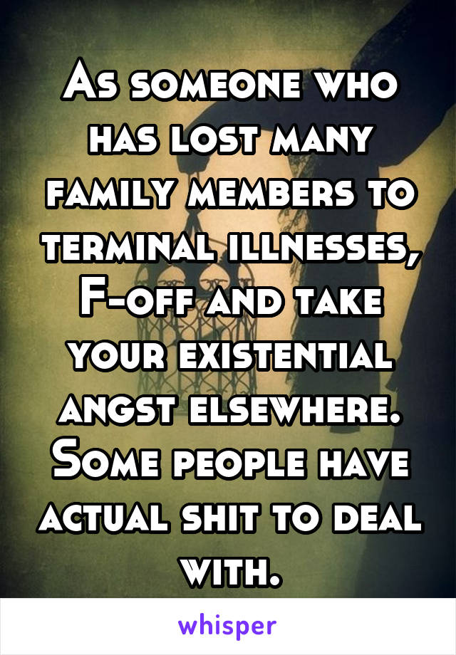 As someone who has lost many family members to terminal illnesses, F-off and take your existential angst elsewhere. Some people have actual shit to deal with.