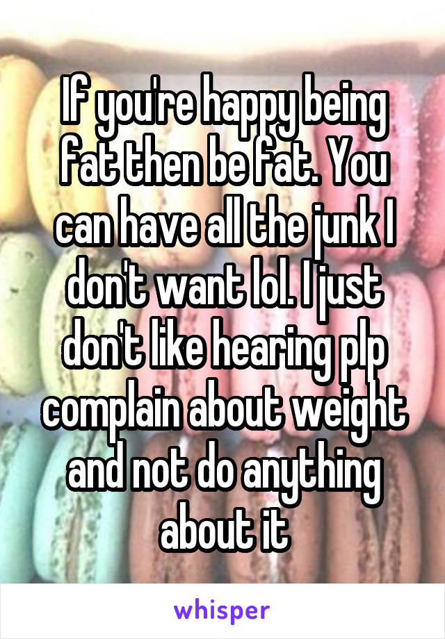 If you're happy being fat then be fat. You can have all the junk I don't want lol. I just don't like hearing plp complain about weight and not do anything about it