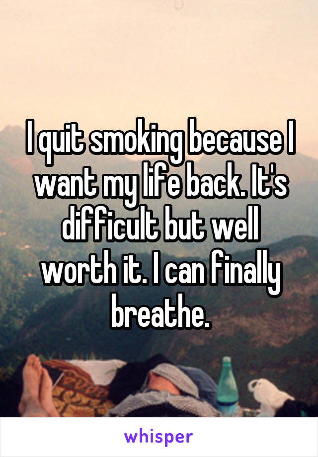 I quit smoking because I want my life back. It's difficult but well worth it. I can finally breathe.