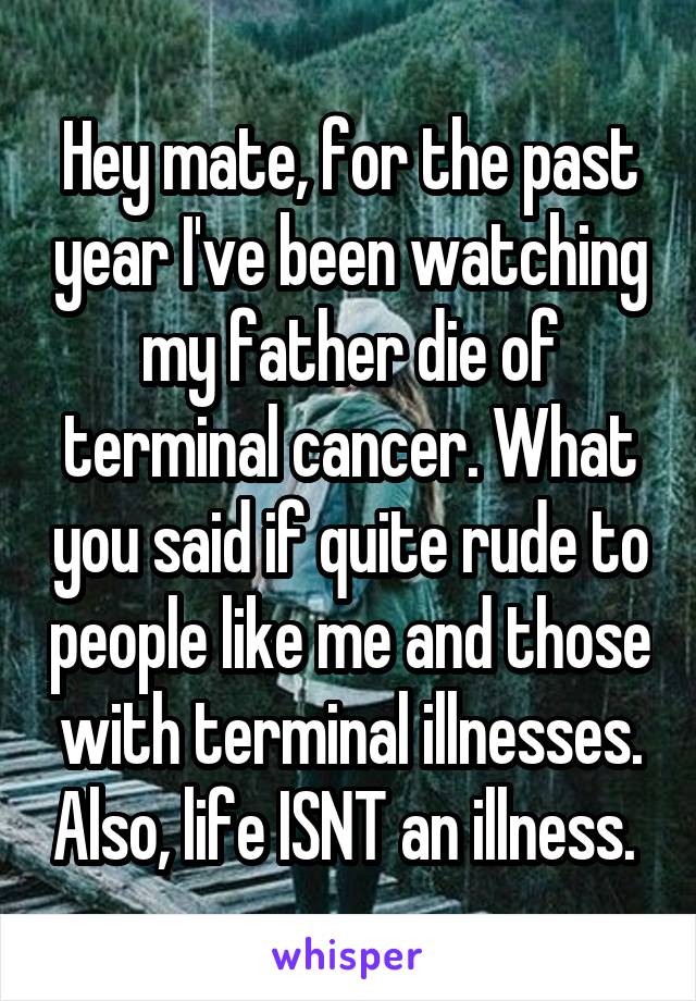 Hey mate, for the past year I've been watching my father die of terminal cancer. What you said if quite rude to people like me and those with terminal illnesses. Also, life ISNT an illness. 