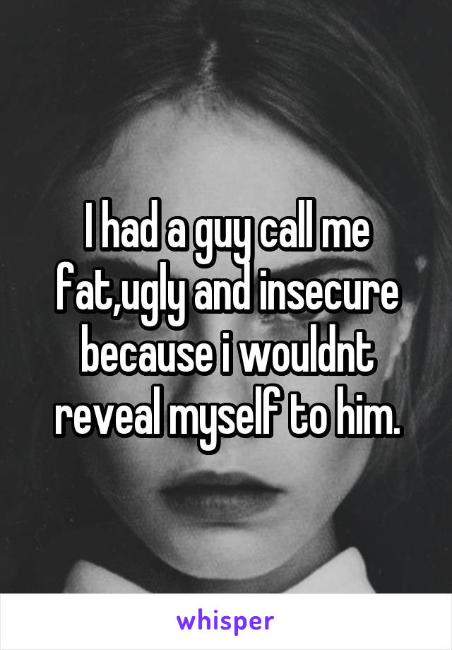 I had a guy call me fat,ugly and insecure because i wouldnt reveal myself to him.