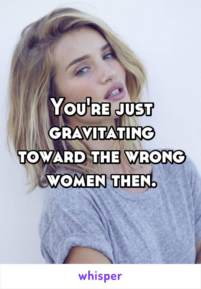 You're just gravitating toward the wrong women then.