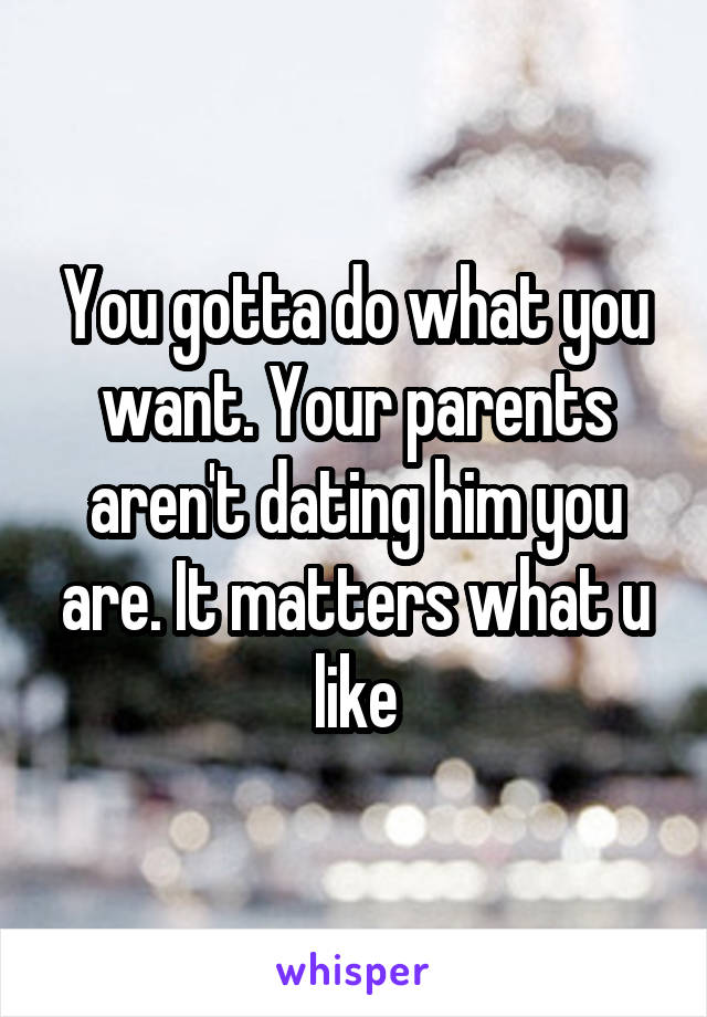 You gotta do what you want. Your parents aren't dating him you are. It matters what u like
