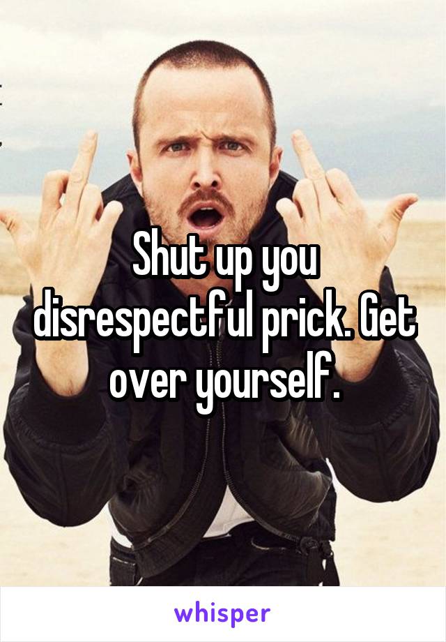 Shut up you disrespectful prick. Get over yourself.