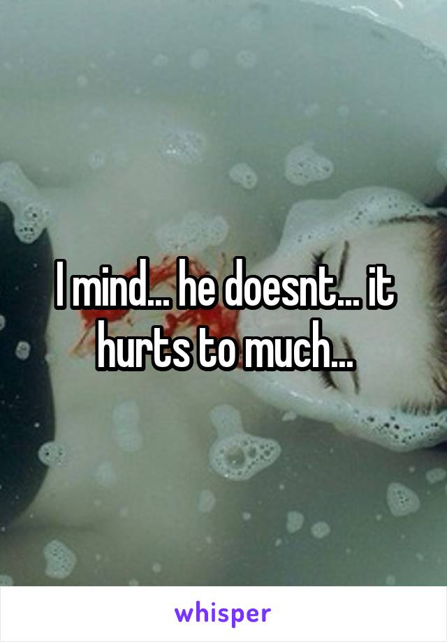 I mind... he doesnt... it hurts to much...