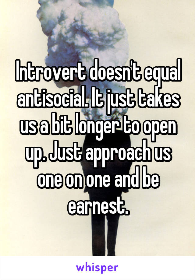 Introvert doesn't equal antisocial. It just takes us a bit longer to open up. Just approach us one on one and be earnest.