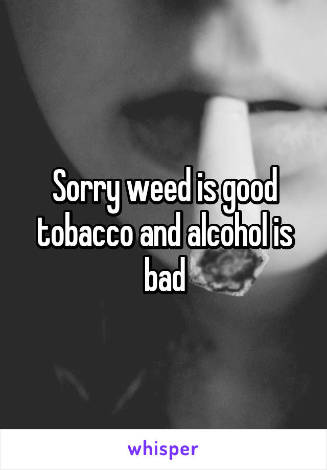 Sorry weed is good tobacco and alcohol is bad