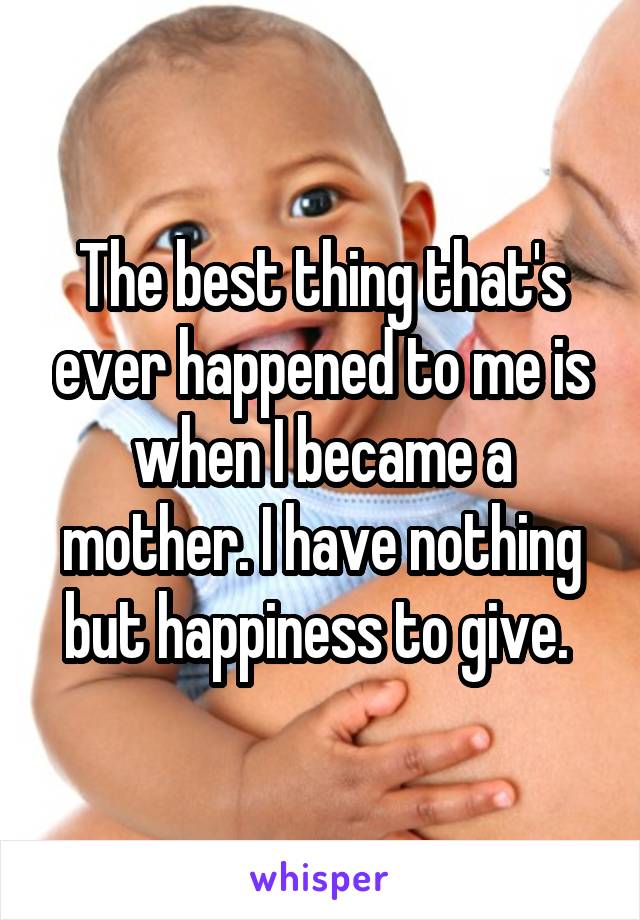 The best thing that's ever happened to me is when I became a mother. I have nothing but happiness to give. 