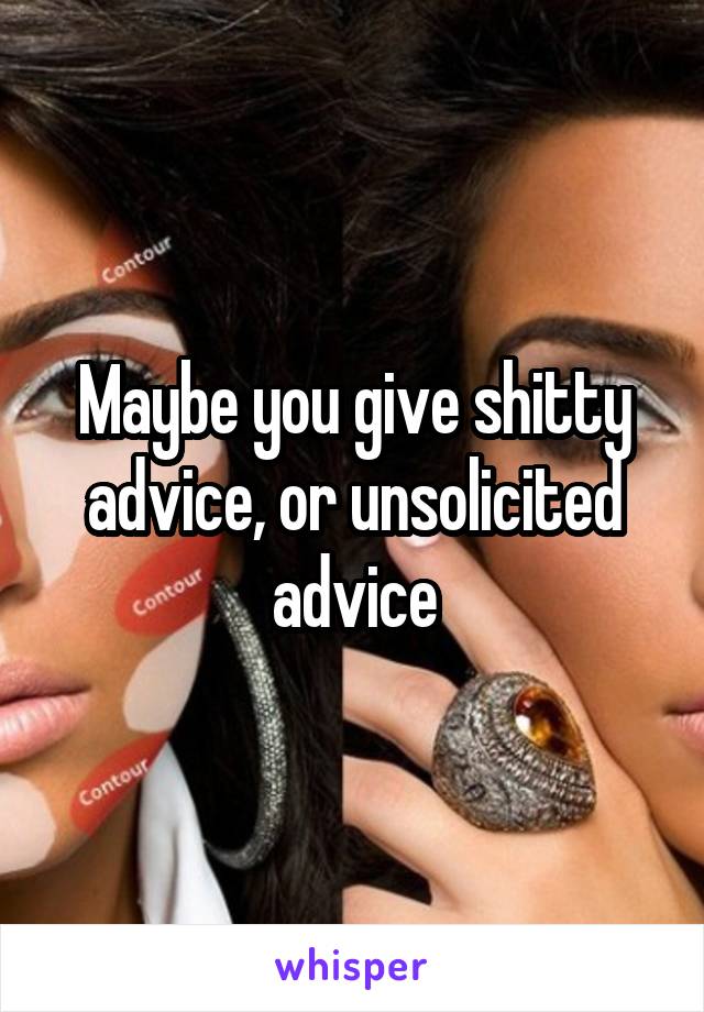 Maybe you give shitty advice, or unsolicited advice