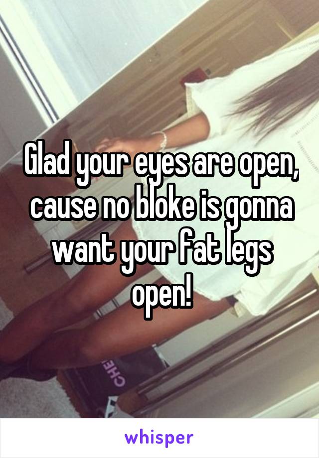 Glad your eyes are open, cause no bloke is gonna want your fat legs open!