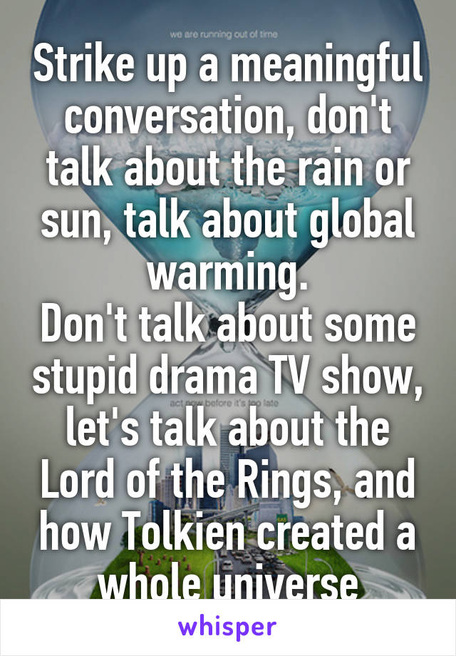 Strike up a meaningful conversation, don't talk about the rain or sun, talk about global warming.
Don't talk about some stupid drama TV show, let's talk about the Lord of the Rings, and how Tolkien created a whole universe