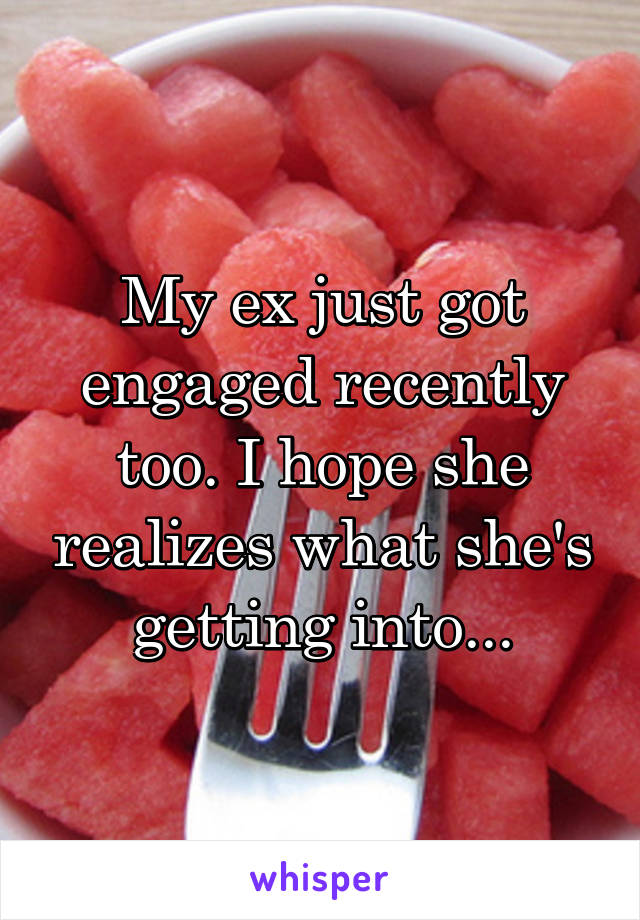 My ex just got engaged recently too. I hope she realizes what she's getting into...