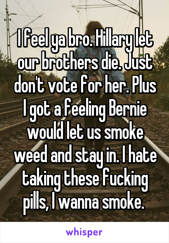 I feel ya bro. Hillary let our brothers die. Just don't vote for her. Plus I got a feeling Bernie would let us smoke weed and stay in. I hate taking these fucking pills, I wanna smoke. 