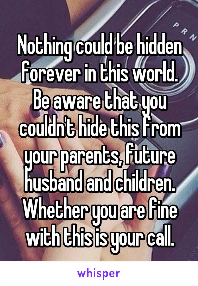 Nothing could be hidden forever in this world. Be aware that you couldn't hide this from your parents, future husband and children. Whether you are fine with this is your call.