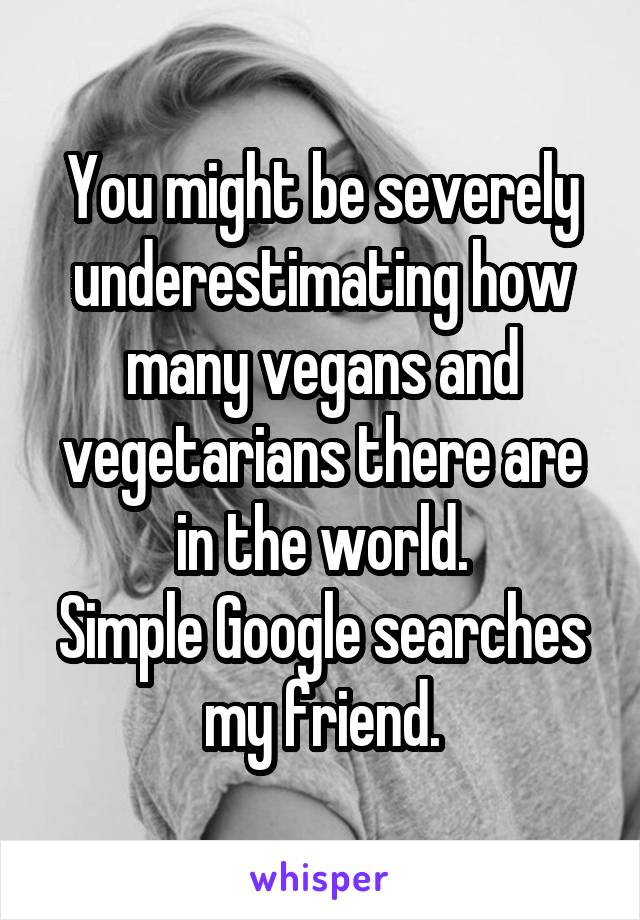 You might be severely underestimating how many vegans and vegetarians there are in the world.
Simple Google searches my friend.