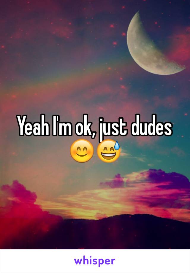 Yeah I'm ok, just dudes 😊😅