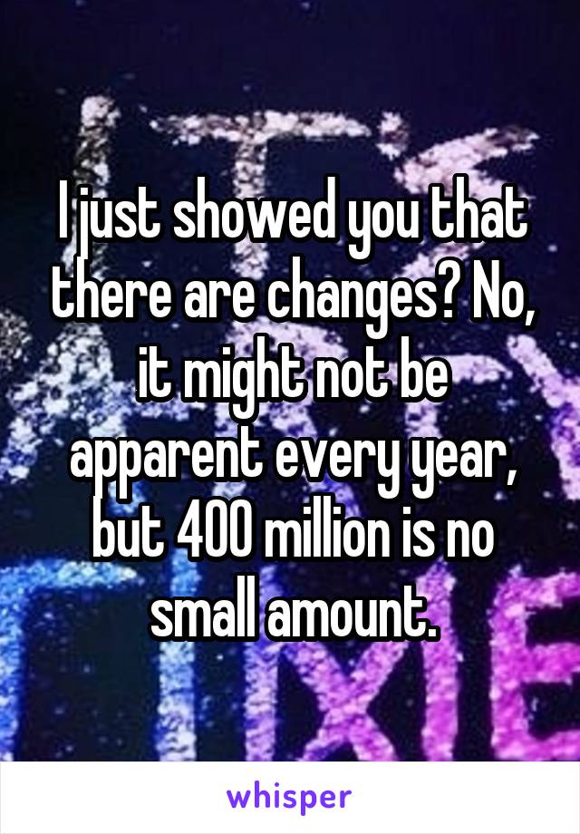 I just showed you that there are changes? No, it might not be apparent every year, but 400 million is no small amount.