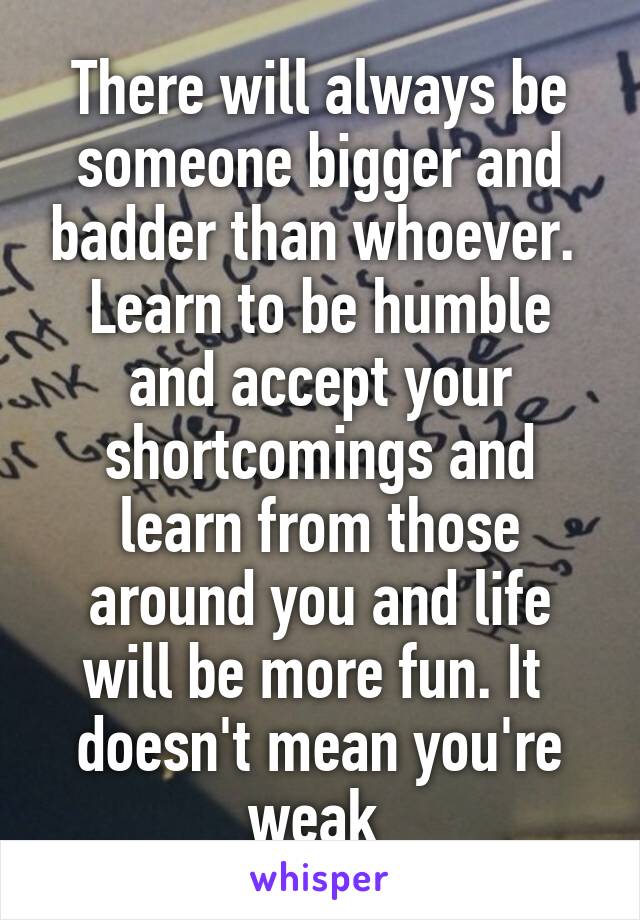 There will always be someone bigger and badder than whoever.  Learn to be humble and accept your shortcomings and learn from those around you and life will be more fun. It  doesn't mean you're weak 