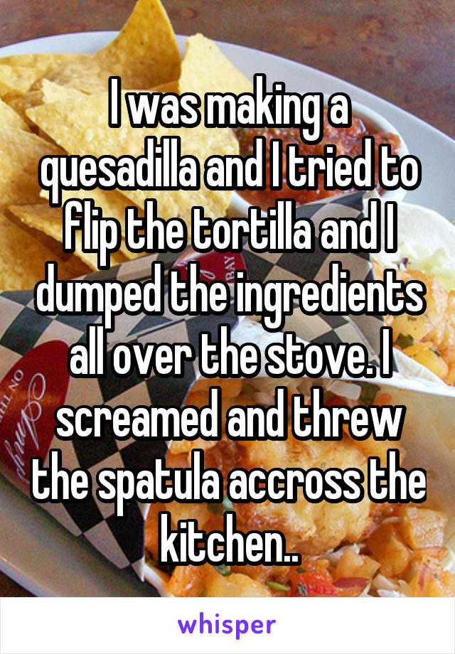 I was making a quesadilla and I tried to flip the tortilla and I dumped the ingredients all over the stove. I screamed and threw the spatula accross the kitchen..