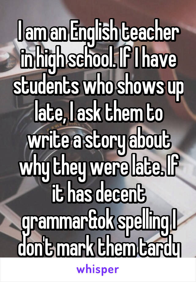 I am an English teacher in high school. If I have students who shows up late, I ask them to write a story about why they were late. If it has decent grammar&ok spelling I don't mark them tardy