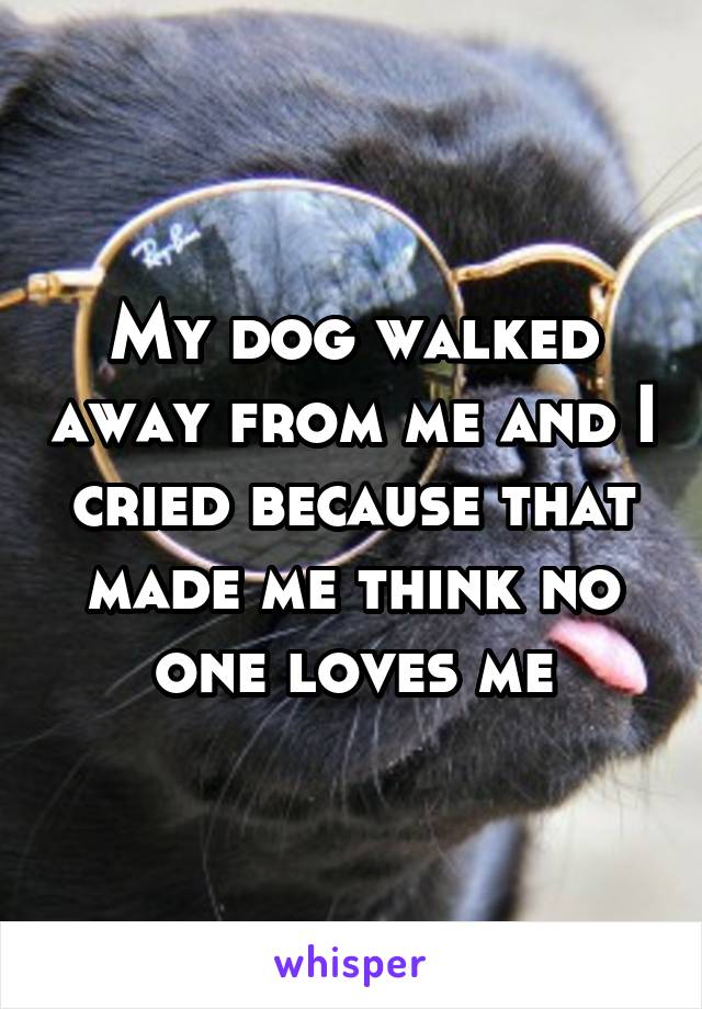 My dog walked away from me and I cried because that made me think no one loves me