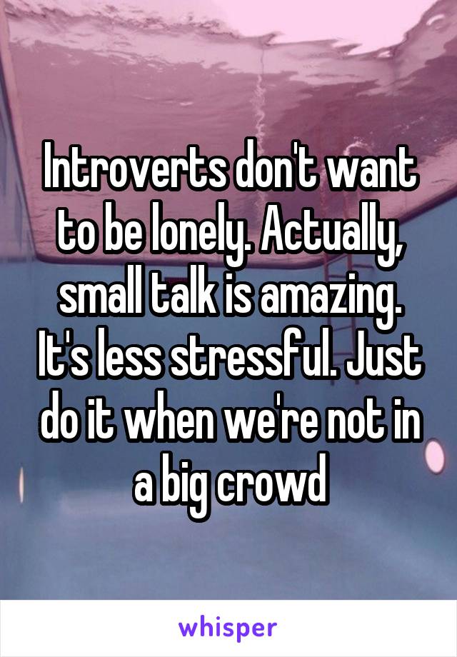 Introverts don't want to be lonely. Actually, small talk is amazing. It's less stressful. Just do it when we're not in a big crowd