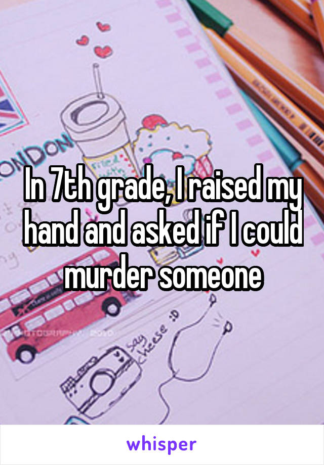 In 7th grade, I raised my hand and asked if I could murder someone