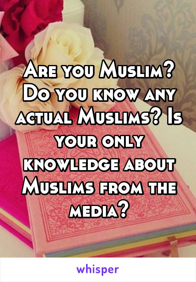 Are you Muslim? Do you know any actual Muslims? Is your only knowledge about Muslims from the media?