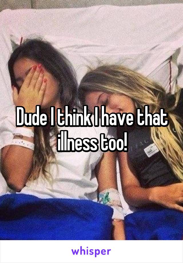 Dude I think I have that illness too!