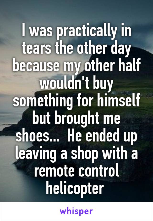 I was practically in tears the other day because my other half wouldn't buy something for himself but brought me shoes...  He ended up leaving a shop with a remote control helicopter 