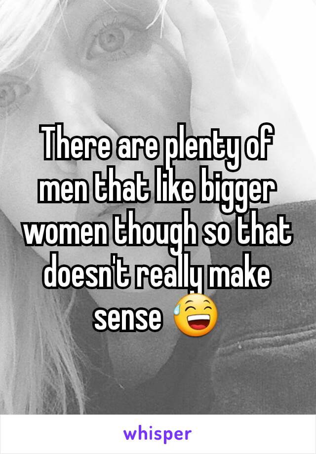 There are plenty of men that like bigger women though so that doesn't really make sense 😅