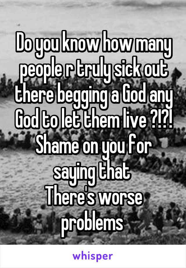 Do you know how many people r truly sick out there begging a God any God to let them live ?!?!
Shame on you for saying that 
There's worse problems 