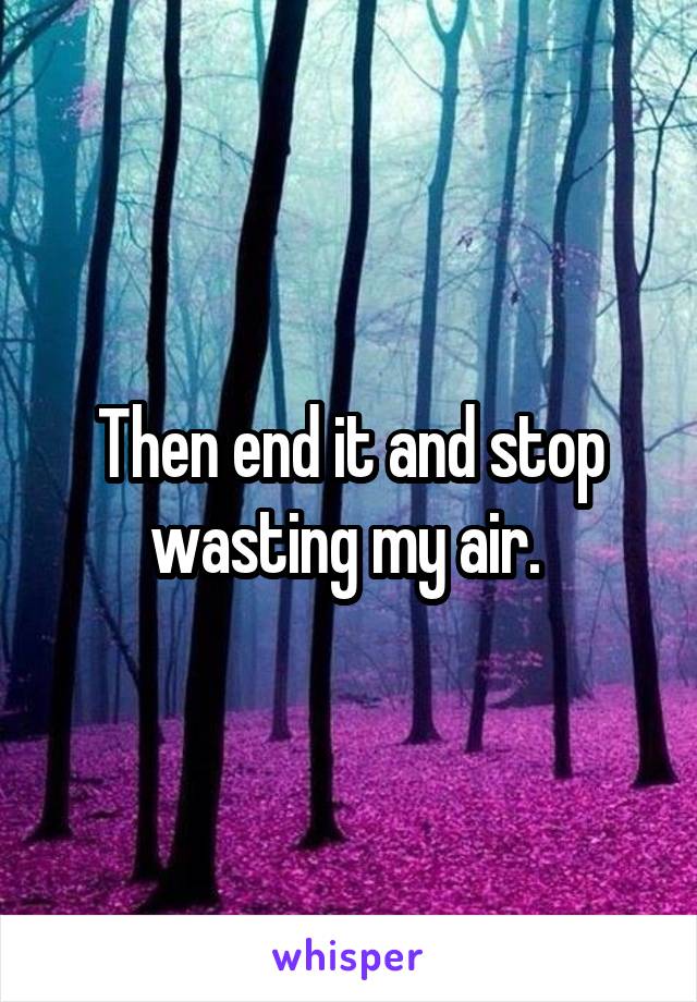 Then end it and stop wasting my air. 