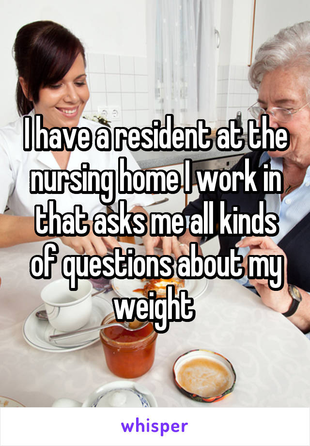 I have a resident at the nursing home I work in that asks me all kinds of questions about my weight 