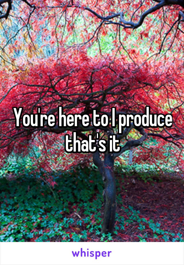 You're here to I produce that's it
