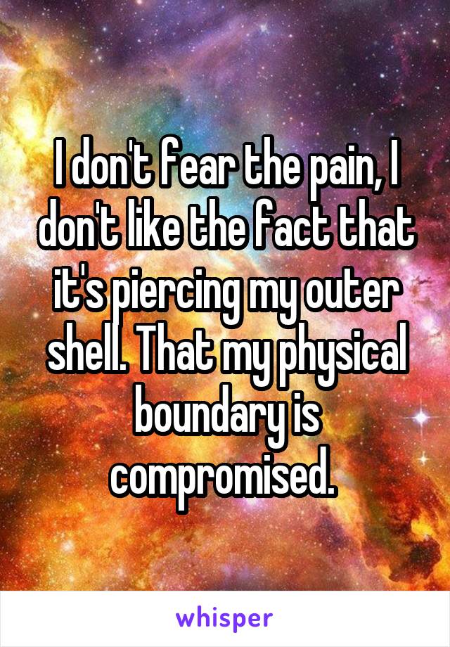 I don't fear the pain, I don't like the fact that it's piercing my outer shell. That my physical boundary is compromised. 