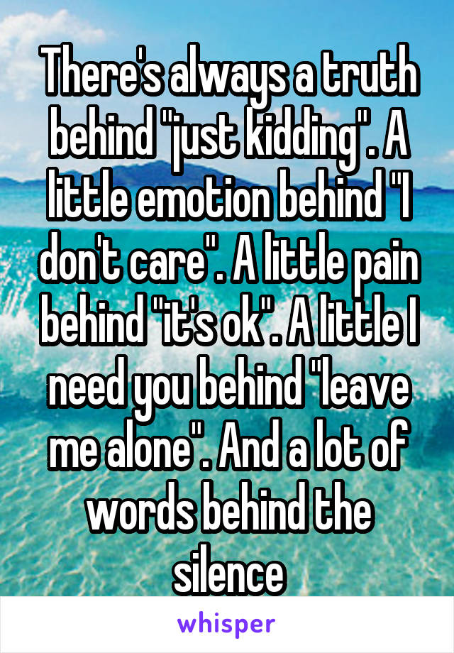There's always a truth behind "just kidding". A little emotion behind "I don't care". A little pain behind "it's ok". A little I need you behind "leave me alone". And a lot of words behind the silence