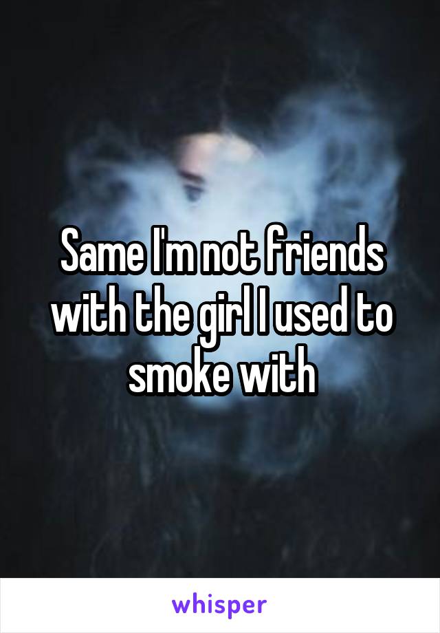 Same I'm not friends with the girl I used to smoke with