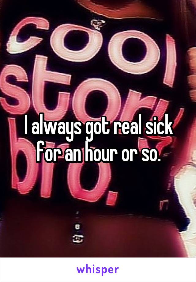 I always got real sick for an hour or so.